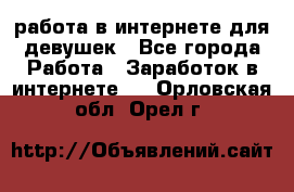 работа в интернете для девушек - Все города Работа » Заработок в интернете   . Орловская обл.,Орел г.